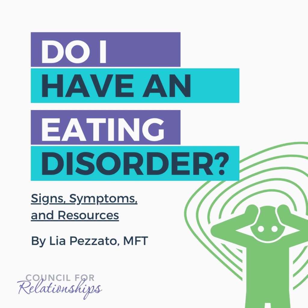 A graphic with a title 'DO I HAVE AN EATING DISORDER?' in bold, stacked text with alternating shades of purple and turquoise. Below the title, a subtitle reads 'Signs, Symptoms, and Resources' in smaller font. The author's name, 'By Lia Pezzato, MFT' is presented at the bottom. The background is white with a green, circular design radiating from behind a central figure. The figure is a simple, stylized representation of a person in green with their hands on their head in a state of distress. The logo 'COUNCIL FOR RELATIONSHIPS' is at the bottom.