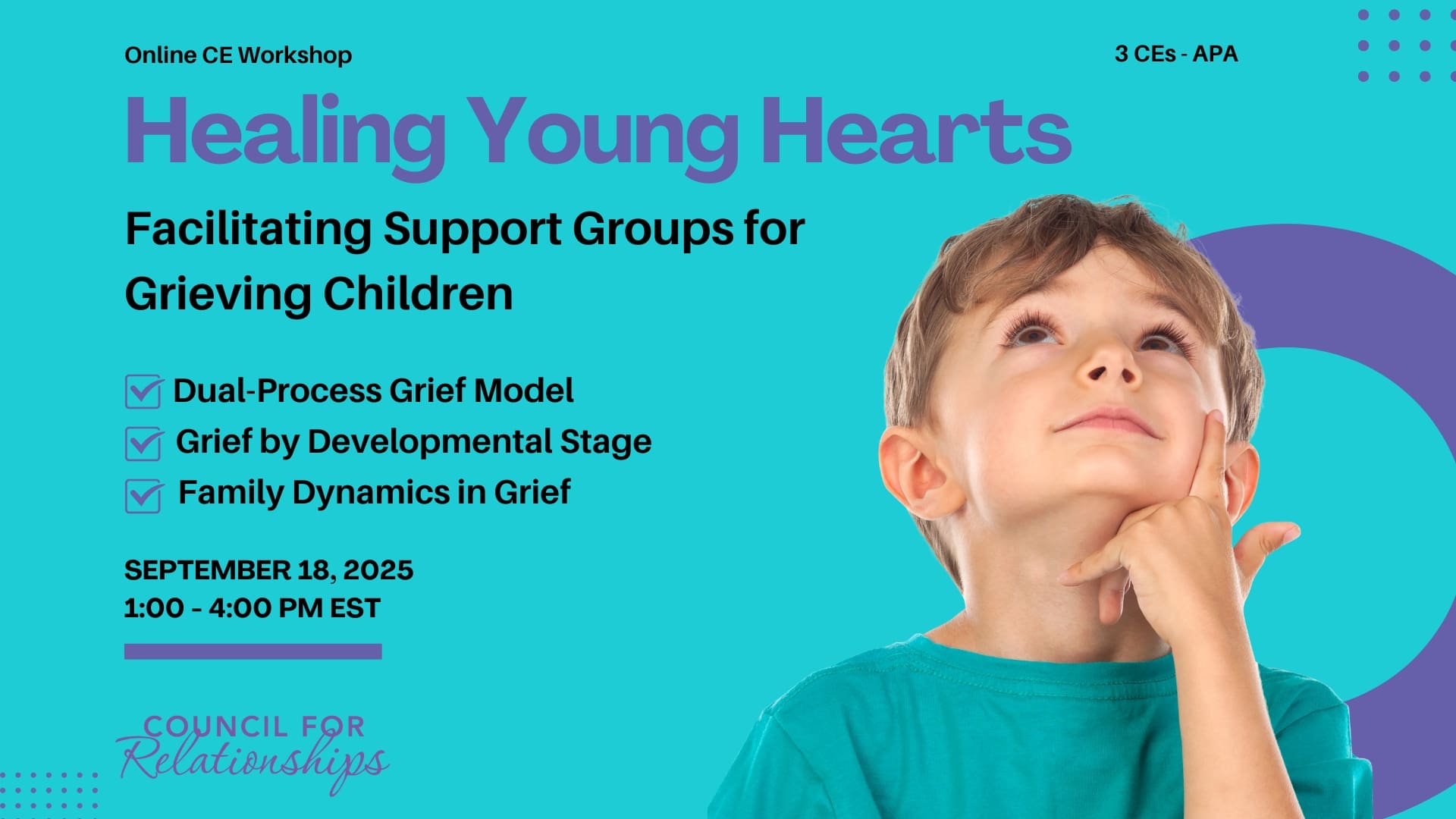 Promotional image for an online CE workshop titled “Healing Young Hearts: Facilitating Support Groups for Grieving Children.” Text lists three learning objectives: Dual-Process Grief Model, Grief by Developmental Stage, and Family Dynamics in Grief. The event takes place on September 18, 2025, from 1:00 to 4:00 PM EST, offering 3 APA-approved CEs. On the right side, a young boy in a teal shirt looks up thoughtfully with his hand on his chin. The background is teal with purple design elements and the Council for Relationships logo at the bottom.