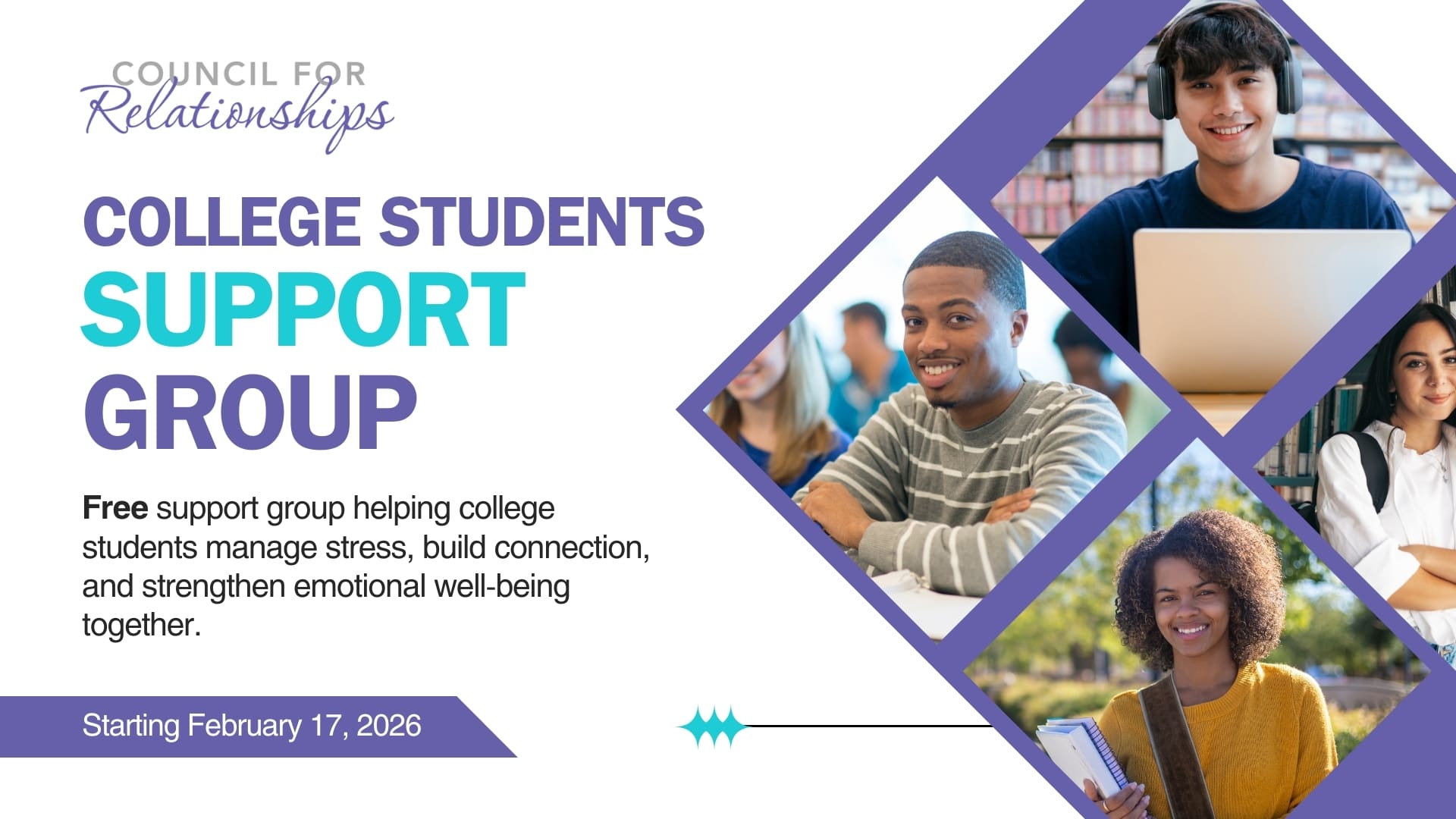 Graphic for Council for Relationships promoting a free College Students Support Group. The text reads: “College Students Support Group. Free support group helping college students manage stress, build connection, and strengthen emotional well-being together. Starting February 17, 2026.” The design includes the Council for Relationships logo on the top left and four photos of diverse college students—one wearing headphones on a laptop, one smiling in class, one standing in a library with books, and one outdoors holding a notebook. The layout uses purple and teal accents. This image advertises Council for Relationships’ support groups for college students.