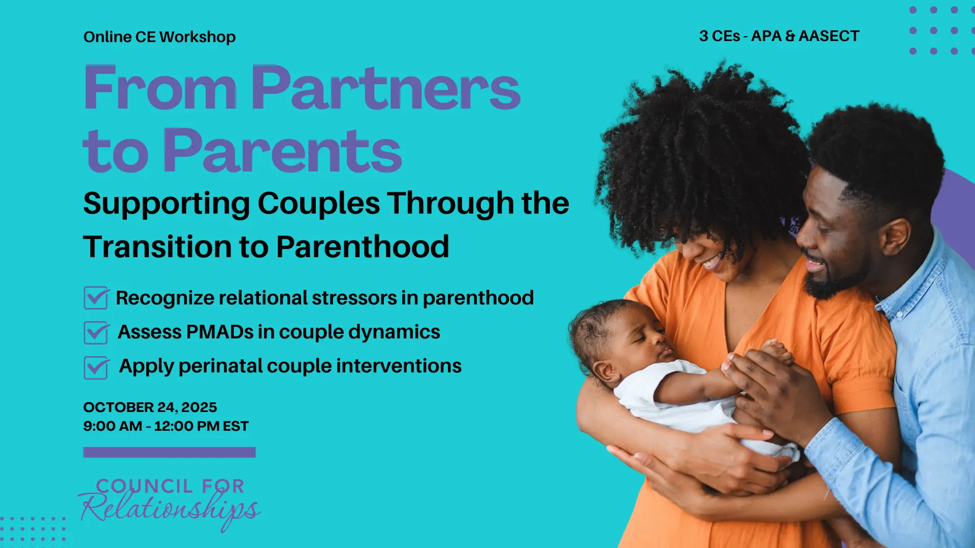Workshop flyer for “From Partners to Parents: Supporting Couples Through the Transition to Parenthood.” Text highlights 3 CE credits (APA & AASECT), date (October 24, 2025), time (9:00 AM–12:00 PM EST), and key learning objectives: recognizing relational stressors, assessing PMADs in couples, and applying perinatal couple interventions. Includes a photo of a smiling Black couple holding their baby. Council for Relationships logo appears at the bottom.