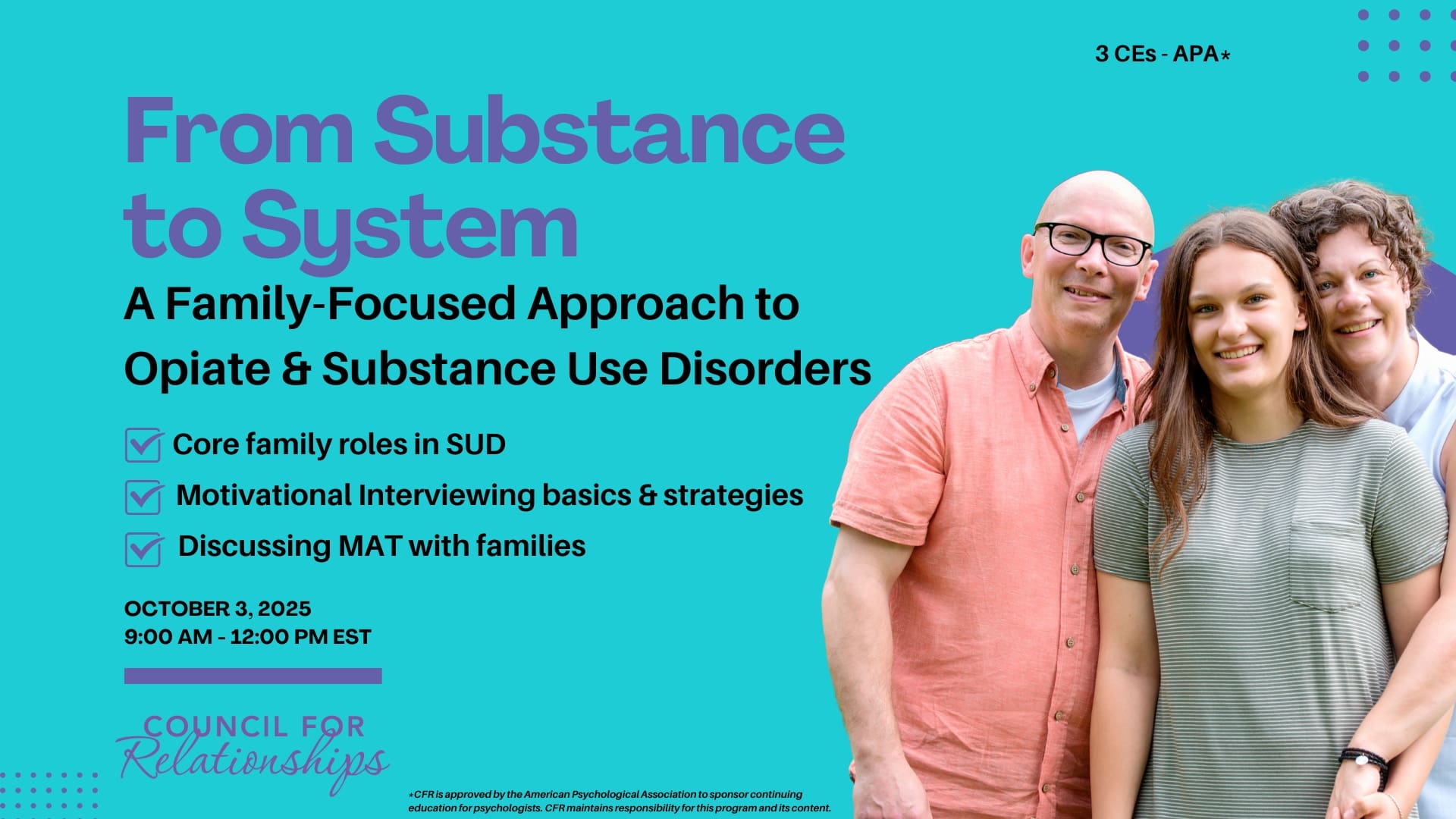 Promotional image for a Council for Relationships CE workshop with a teal background and a photo of three smiling people—a man in a coral button-down shirt, a teenage girl in a gray striped shirt, and a woman in a sleeveless light blue top—standing close together on the right side. The text on the left reads: "From Substance to System: A Family-Focused Approach to Opiate & Substance Use Disorders." Below the title, three bullet points with purple checkmarks list key topics: "Core family roles in SUD," "Motivational Interviewing basics & strategies," and "Discussing MAT with families." The date and time are listed as "October 3, 2025, 9:00 AM – 12:00 PM EST." At the top right, it states "3 CEs – APA*." At the bottom, the Council for Relationships logo appears in purple. A small disclaimer at the bottom reads: "*CFR is approved by the American Psychological Association to sponsor continuing education for psychologists. CFR maintains responsibility for this program and its content."