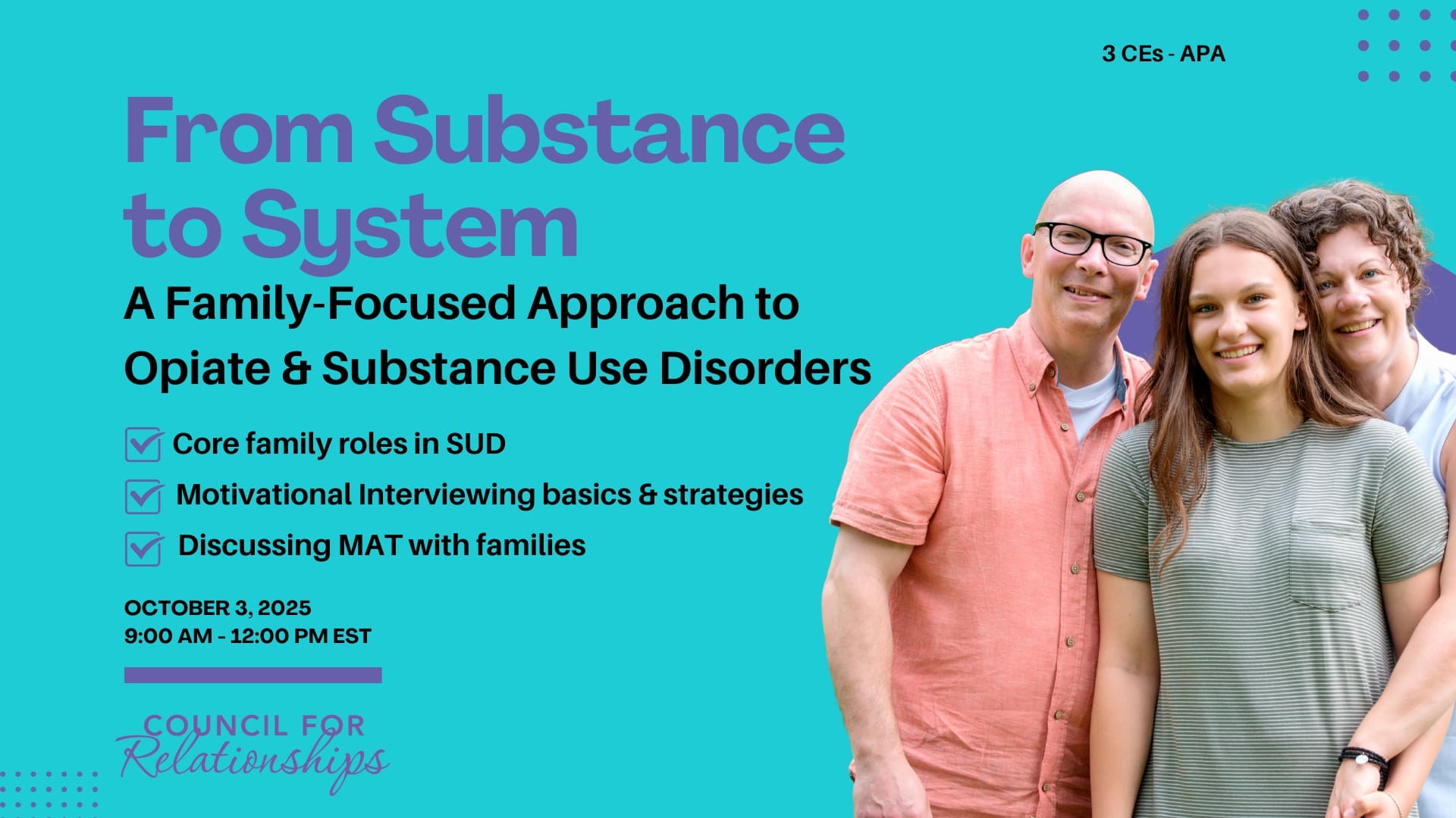 Promotional graphic for a CE workshop titled “From Substance to System: A Family-Focused Approach to Opiate & Substance Use Disorders.” The background is teal with purple and black text. A smiling family of three stands on the right. Three bullet points are listed with purple checkmarks: “Core family roles in SUD,” “Motivational Interviewing basics & strategies,” and “Discussing MAT with families.” The workshop date is October 3, 2025, from 9:00 AM to 12:00 PM EST. Text in the top right corner notes “3 CEs – APA.” The Council for Relationships logo appears at the bottom.