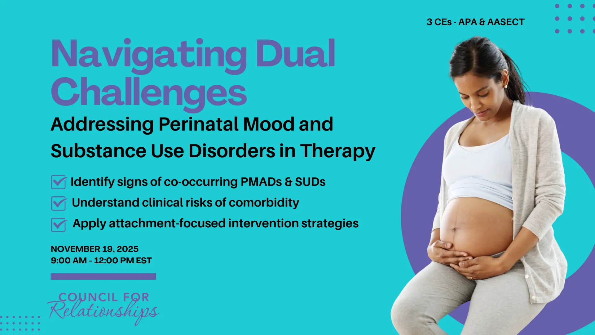 Promotional image for a CE workshop titled “Navigating Dual Challenges: Addressing Perinatal Mood and Substance Use Disorders in Therapy.” The graphic features a pregnant person wearing a light blue top and gray sweater, looking down and gently holding their belly. On the left side, text highlights that participants will learn to identify signs of co-occurring PMADs and SUDs, understand clinical risks of comorbidity, and apply attachment-focused intervention strategies. The workshop offers 3 CEs (APA and AASECT) and takes place on November 19, 2025, from 9:00 AM to 12:00 PM EST. The background is teal with purple accents and includes the Council for Relationships logo at the bottom.