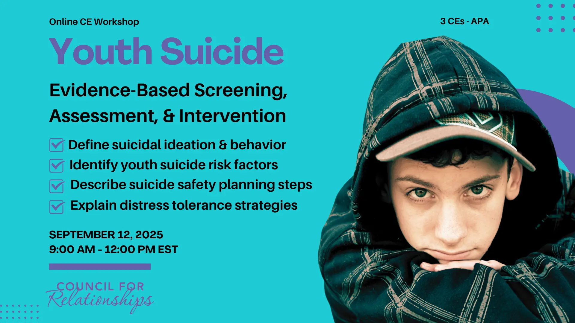 Promotional image for an online CE workshop titled “Youth Suicide: Evidence-Based Screening, Assessment, & Intervention.” Text lists four learning objectives: Define suicidal ideation & behavior, Identify youth suicide risk factors, Describe suicide safety planning steps, and Explain distress tolerance strategies. The event is on September 12, 2025, from 9:00 AM to 12:00 PM EST, offering 3 APA-approved CEs. On the right side, there is a photo of a young man with tousled brown hair wearing a blue hoodie, looking contemplative. The background is teal with purple design elements and the Council for Relationships logo at the bottom.