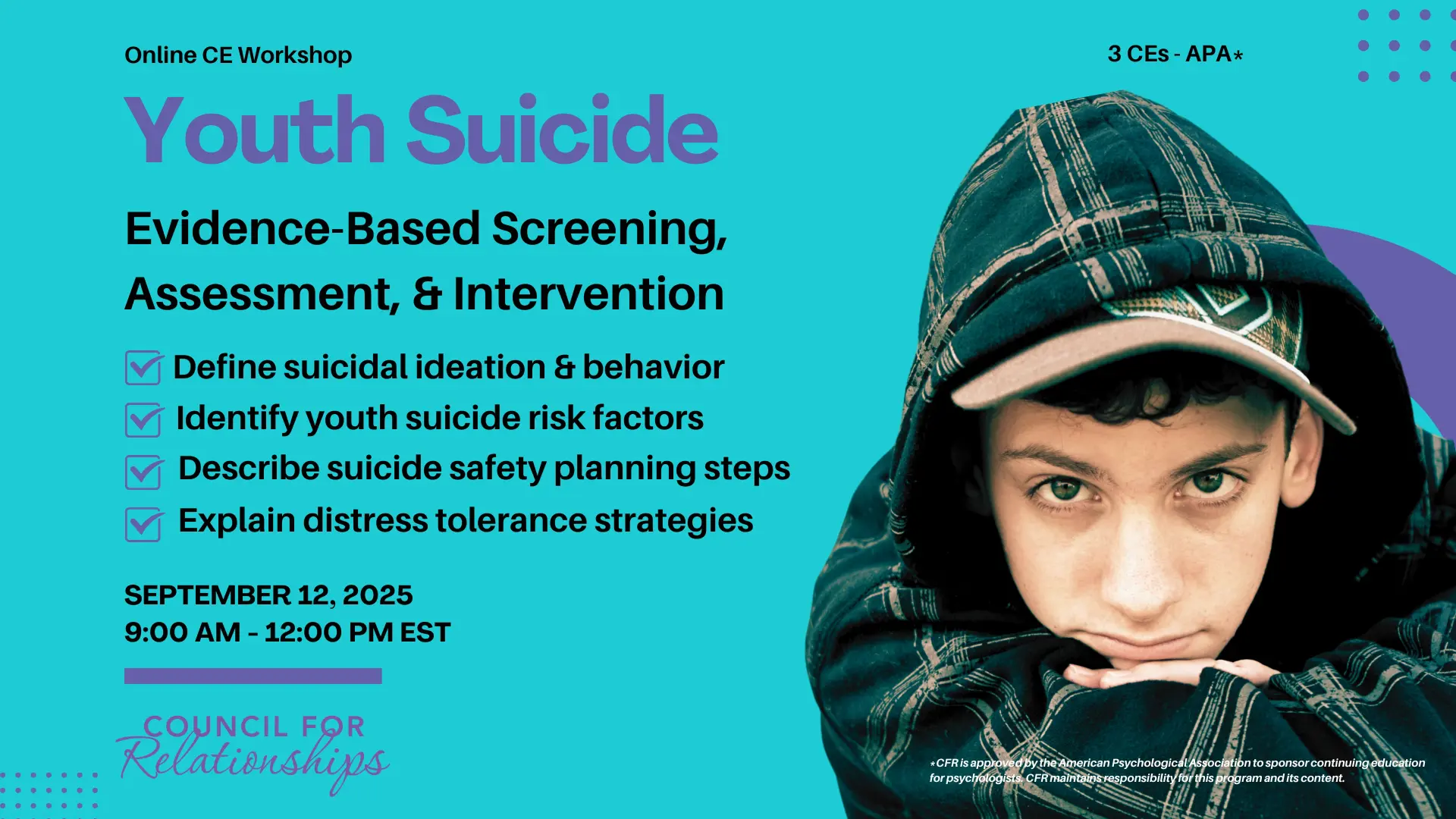 Promotional image for an online CE workshop titled "Youth Suicide: Evidence-Based Screening, Assessment, & Intervention." The image lists four learning objectives with checkmarks: Define suicidal ideation & behavior, Identify youth suicide risk factors, Describe suicide safety planning steps, and Explain distress tolerance strategies. The event date is September 12, 2025, from 9:00 AM to 12:00 PM EST. The workshop offers 3 APA-approved CEs. On the right side of the image is a photo of a teen boy in a hooded flannel jacket, looking directly at the camera with a serious expression. Council for Relationships logo appears at the bottom.
