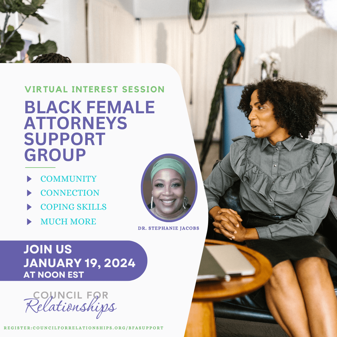 Virtual interest session. black female attorneys support group by dr. stephanie jacobs, EDs, LMFT. community, connection, coping skills, and much more. Join us on January 5, 2024 at noon est. council for relationships. to register, visit www.councilforrelationships.org/bfasupport