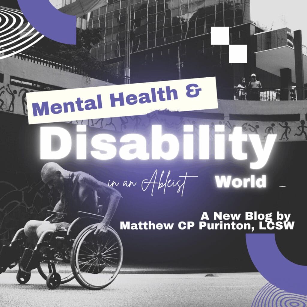 A grayscale graphic shows a person in a wheelchair propelling themselves along an urban street beneath a modern building façade and stylized graffiti. Bold purple and white shapes frame the scene. Overlaid text reads “Mental Health & Disability in an Ableist World” in large, glowing letters, and in the lower right corner, “A New Blog by Matthew CP Purinton, LCSW.” The design evokes themes of accessibility, disability justice, and community support, positioning the author as a guide or “crip doula” for readers navigating ableist environments.