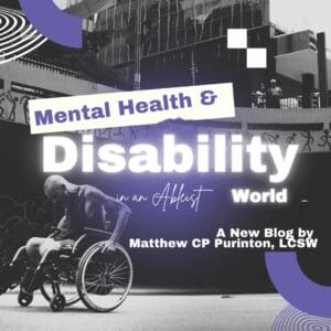 A grayscale graphic shows a person in a wheelchair propelling themselves along an urban street beneath a modern building façade and stylized graffiti. Bold purple and white shapes frame the scene. Overlaid text reads “Mental Health & Disability in an Ableist World” in large, glowing letters, and in the lower right corner, “A New Blog by Matthew CP Purinton, LCSW.” The design evokes themes of accessibility, disability justice, and community support, positioning the author as a guide or “crip doula” for readers navigating ableist environments.