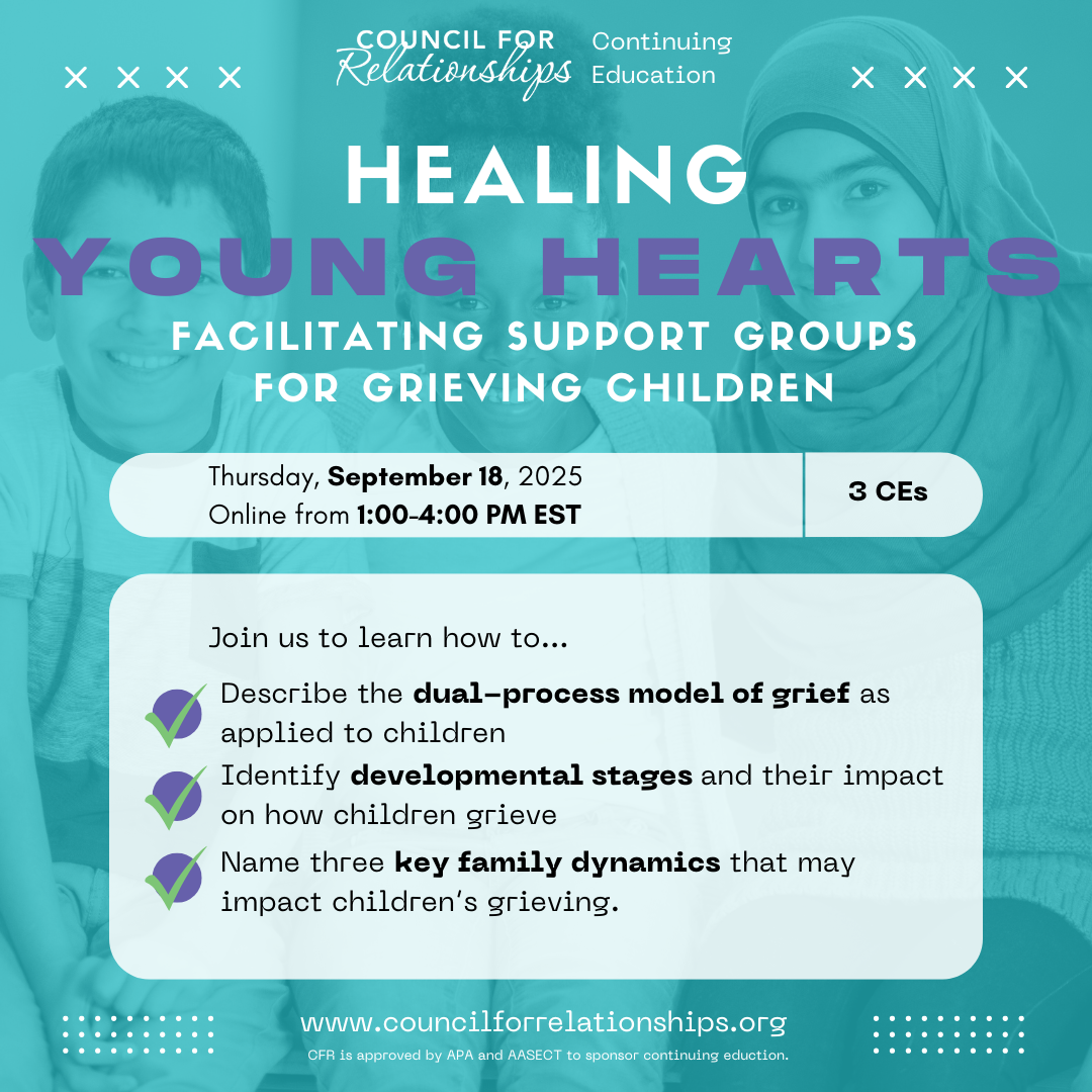 This promotional image announces a virtual continuing education workshop from Council for Relationships titled Healing Young Hearts: Facilitating Support Groups for Grieving Children. The event will take place online on Thursday, September 18, 2025, from 1:00 to 4:00 PM EST and offers 3 CEs. The background features a softly faded photo of three smiling children behind a teal overlay. The workshop will teach participants how to describe the dual-process model of grief as applied to children, identify developmental stages and their impact on how children grieve, and name three key family dynamics that may affect a child’s grieving process. The image includes the website www.councilforrelationships.org and notes that CFR is approved by APA and AASECT to sponsor continuing education.