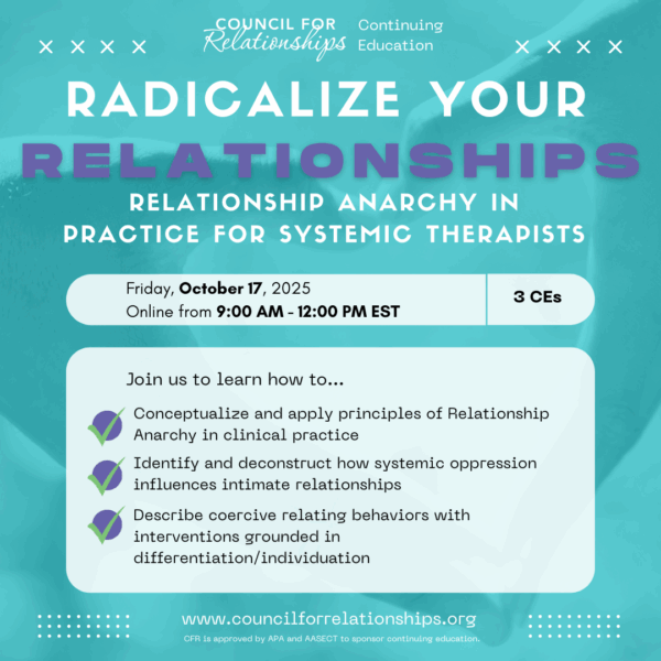 Promotional graphic for Council for Relationships' Continuing Education workshop titled "Radicalize Your Relationships: Relationship Anarchy in Practice for Systemic Therapists," taking place online on Friday, October 17, 2025, from 9:00 AM to 12:00 PM EST, offering 3 CE credits. The graphic lists key learning objectives, including applying Relationship Anarchy principles in clinical practice, deconstructing systemic oppression’s effects on relationships, and addressing coercive behaviors through differentiation. The background is abstract and calming, reflecting the workshop's inclusive and reflective focus.